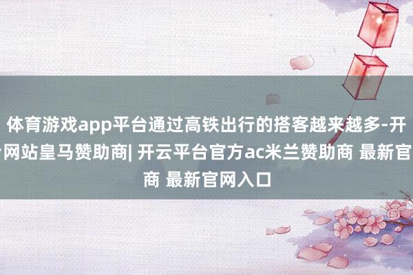体育游戏app平台通过高铁出行的搭客越来越多-开云平台网站皇马赞助商| 开云平台官方ac米兰赞助商 最新官网入口