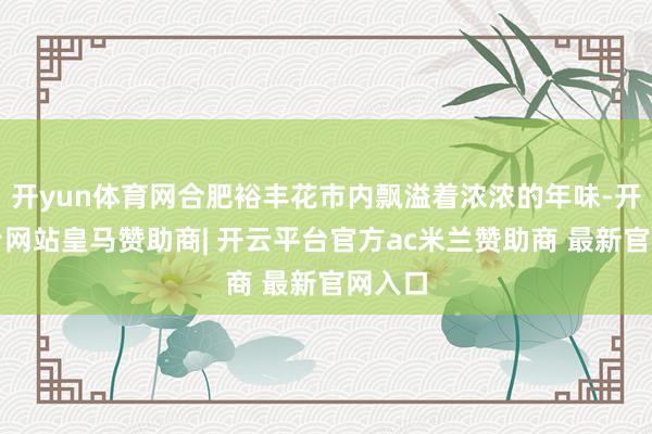 开yun体育网合肥裕丰花市内飘溢着浓浓的年味-开云平台网站皇马赞助商| 开云平台官方ac米兰赞助商 最新官网入口