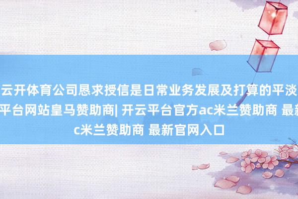 云开体育公司恳求授信是日常业务发展及打算的平淡所需-开云平台网站皇马赞助商| 开云平台官方ac米兰赞助商 最新官网入口