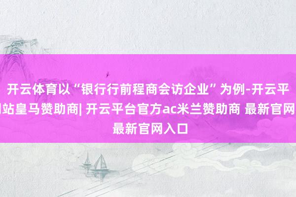 开云体育以“银行行前程商会访企业”为例-开云平台网站皇马赞助商| 开云平台官方ac米兰赞助商 最新官网入口