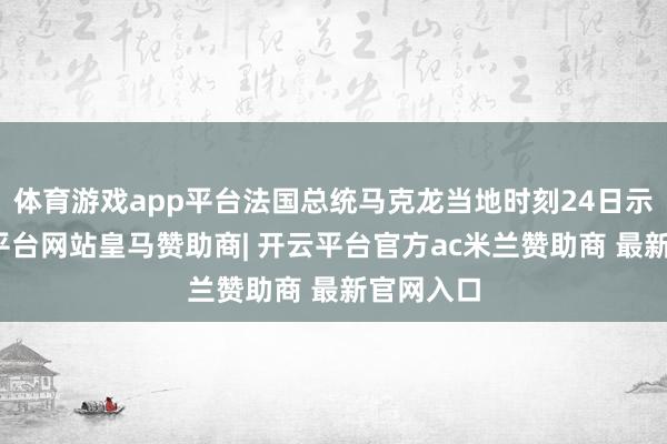 体育游戏app平台法国总统马克龙当地时刻24日示意-开云平台网站皇马赞助商| 开云平台官方ac米兰赞助商 最新官网入口