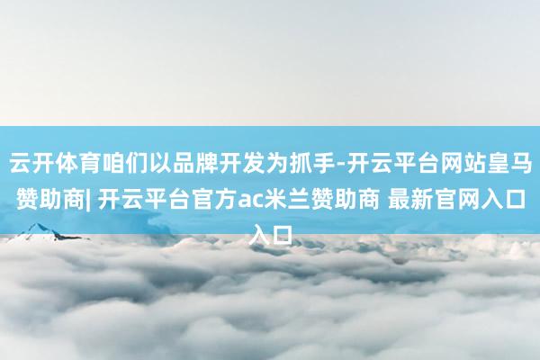 云开体育咱们以品牌开发为抓手-开云平台网站皇马赞助商| 开云平台官方ac米兰赞助商 最新官网入口