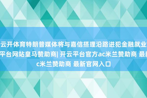 云开体育特朗普媒体将与嘉信搭理沿路进犯金融就业鸿沟-开云平台网站皇马赞助商| 开云平台官方ac米兰赞助商 最新官网入口