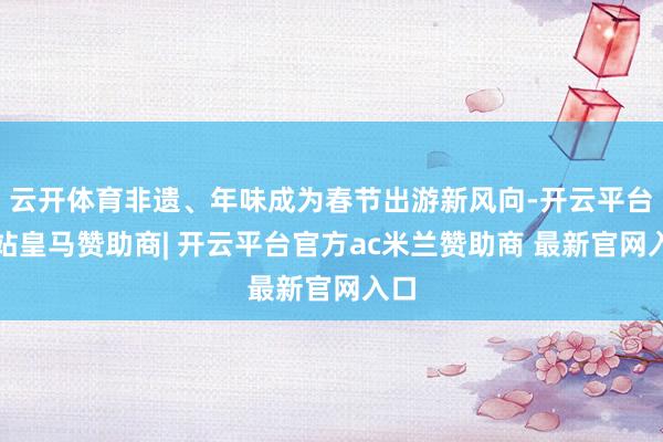 云开体育非遗、年味成为春节出游新风向-开云平台网站皇马赞助商| 开云平台官方ac米兰赞助商 最新官网入口