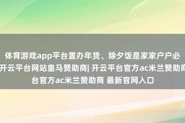体育游戏app平台置办年货、除夕饭是家家户户必不行少的模式-开云平台网站皇马赞助商| 开云平台官方ac米兰赞助商 最新官网入口