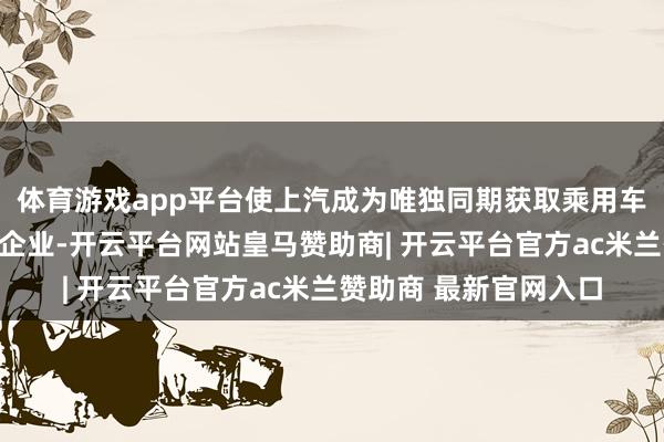 体育游戏app平台使上汽成为唯独同期获取乘用车和商用车限制许可的企业-开云平台网站皇马赞助商| 开云平台官方ac米兰赞助商 最新官网入口