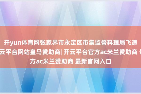 开yun体育网张家界市永定区市集监督料理局飞速介入造访-开云平台网站皇马赞助商| 开云平台官方ac米兰赞助商 最新官网入口