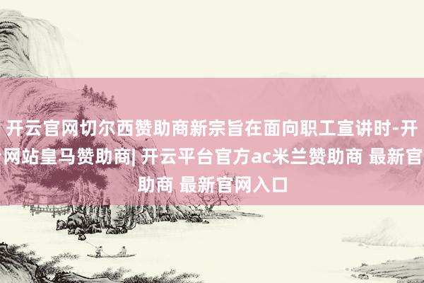 开云官网切尔西赞助商新宗旨在面向职工宣讲时-开云平台网站皇马赞助商| 开云平台官方ac米兰赞助商 最新官网入口