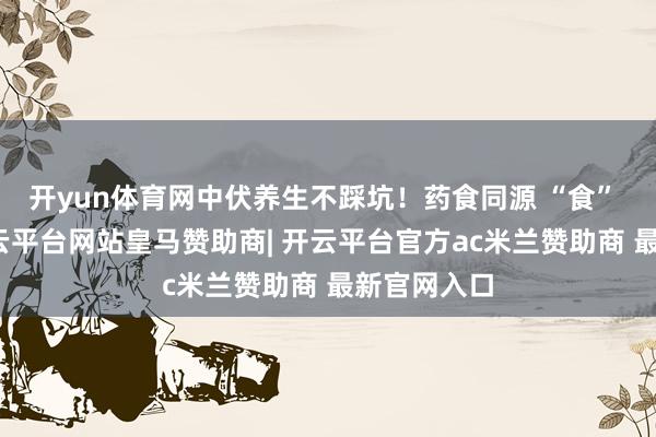 开yun体育网中伏养生不踩坑！药食同源 “食” 力抗暑-开云平台网站皇马赞助商| 开云平台官方ac米兰赞助商 最新官网入口