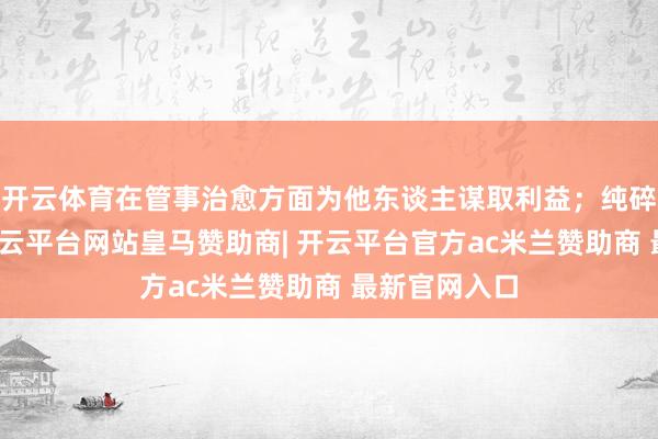 开云体育在管事治愈方面为他东谈主谋取利益；纯碎底线失守-开云平台网站皇马赞助商| 开云平台官方ac米兰赞助商 最新官网入口