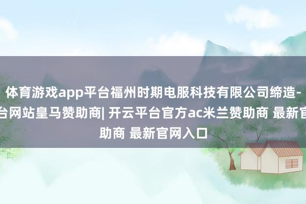 体育游戏app平台福州时期电服科技有限公司缔造-开云平台网站皇马赞助商| 开云平台官方ac米兰赞助商 最新官网入口