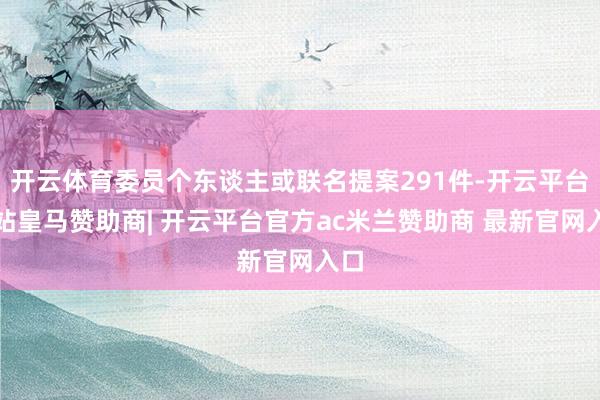 开云体育委员个东谈主或联名提案291件-开云平台网站皇马赞助商| 开云平台官方ac米兰赞助商 最新官网入口