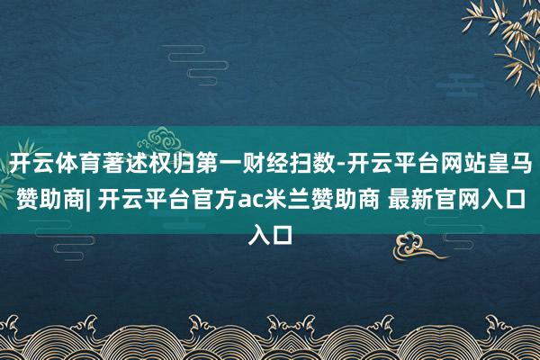 开云体育著述权归第一财经扫数-开云平台网站皇马赞助商| 开云平台官方ac米兰赞助商 最新官网入口