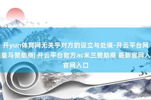 开yun体育网无关乎对方的设立与处境-开云平台网站皇马赞助商| 开云平台官方ac米兰赞助商 最新官网入口