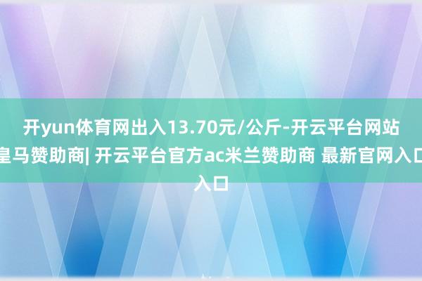 开yun体育网出入13.70元/公斤-开云平台网站皇马赞助商| 开云平台官方ac米兰赞助商 最新官网入口