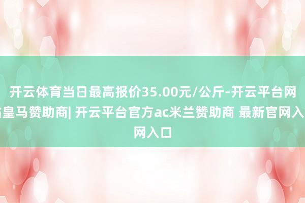 开云体育当日最高报价35.00元/公斤-开云平台网站皇马赞助商| 开云平台官方ac米兰赞助商 最新官网入口