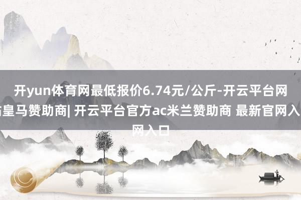 开yun体育网最低报价6.74元/公斤-开云平台网站皇马赞助商| 开云平台官方ac米兰赞助商 最新官网入口