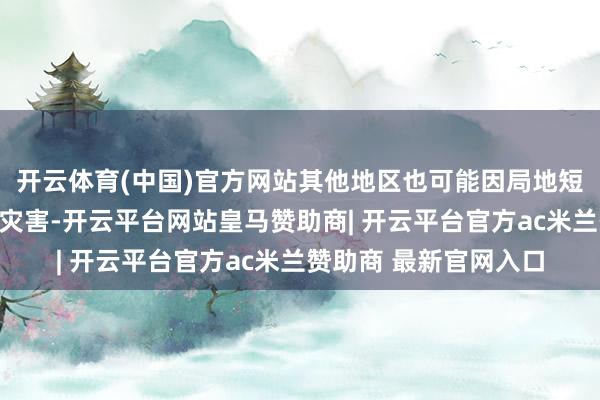 开云体育(中国)官方网站其他地区也可能因局地短历时强降水激励山洪灾害-开云平台网站皇马赞助商| 开云平台官方ac米兰赞助商 最新官网入口