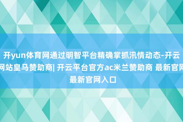 开yun体育网通过明智平台精确掌抓汛情动态-开云平台网站皇马赞助商| 开云平台官方ac米兰赞助商 最新官网入口