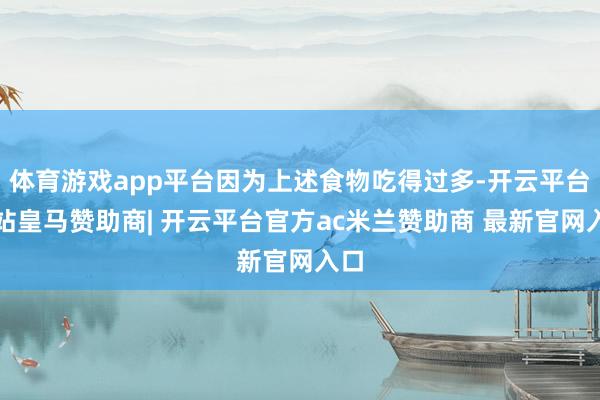 体育游戏app平台因为上述食物吃得过多-开云平台网站皇马赞助商| 开云平台官方ac米兰赞助商 最新官网入口