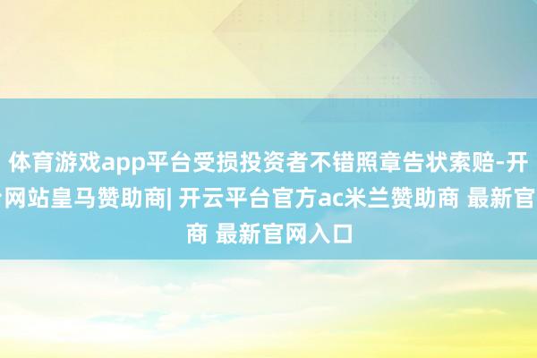 体育游戏app平台受损投资者不错照章告状索赔-开云平台网站皇马赞助商| 开云平台官方ac米兰赞助商 最新官网入口