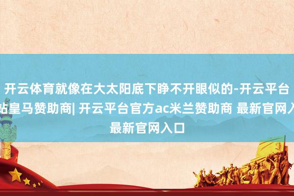 开云体育就像在大太阳底下睁不开眼似的-开云平台网站皇马赞助商| 开云平台官方ac米兰赞助商 最新官网入口