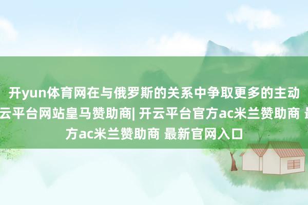 开yun体育网在与俄罗斯的关系中争取更多的主动权和利益-开云平台网站皇马赞助商| 开云平台官方ac米兰赞助商 最新官网入口