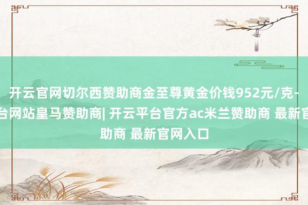 开云官网切尔西赞助商金至尊黄金价钱952元/克-开云平台网站皇马赞助商| 开云平台官方ac米兰赞助商 最新官网入口