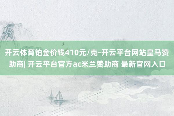 开云体育铂金价钱410元/克-开云平台网站皇马赞助商| 开云平台官方ac米兰赞助商 最新官网入口