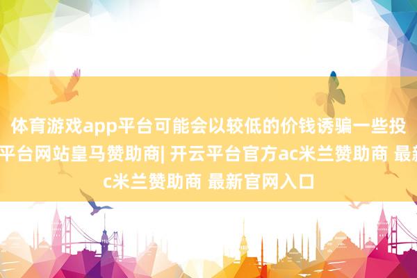 体育游戏app平台可能会以较低的价钱诱骗一些投资者-开云平台网站皇马赞助商| 开云平台官方ac米兰赞助商 最新官网入口