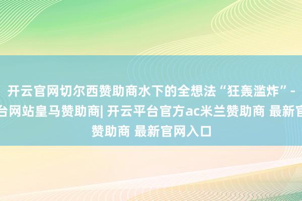 开云官网切尔西赞助商水下的全想法“狂轰滥炸”-开云平台网站皇马赞助商| 开云平台官方ac米兰赞助商 最新官网入口