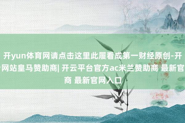 开yun体育网请点击这里此履看成第一财经原创-开云平台网站皇马赞助商| 开云平台官方ac米兰赞助商 最新官网入口