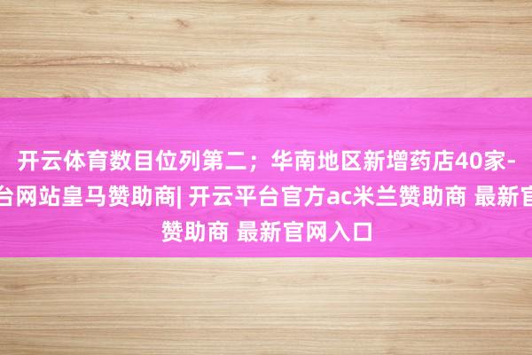 开云体育数目位列第二；华南地区新增药店40家-开云平台网站皇马赞助商| 开云平台官方ac米兰赞助商 最新官网入口