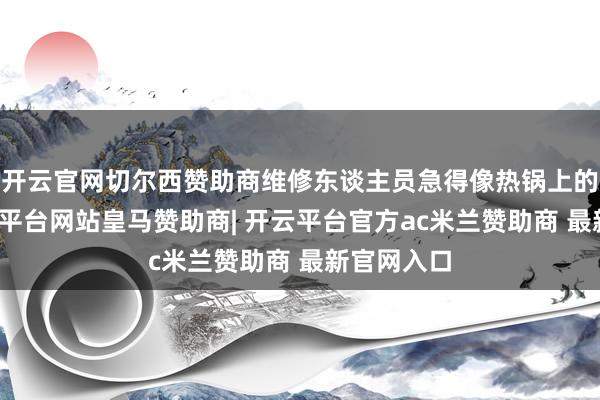 开云官网切尔西赞助商维修东谈主员急得像热锅上的蚂蚁-开云平台网站皇马赞助商| 开云平台官方ac米兰赞助商 最新官网入口
