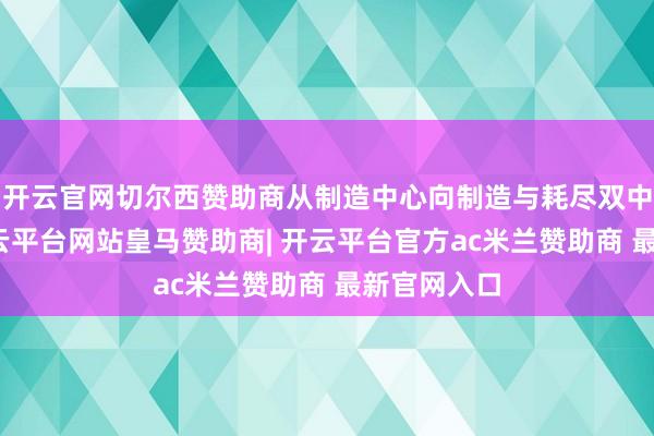 开云官网切尔西赞助商从制造中心向制造与耗尽双中心转型-开云平台网站皇马赞助商| 开云平台官方ac米兰赞助商 最新官网入口