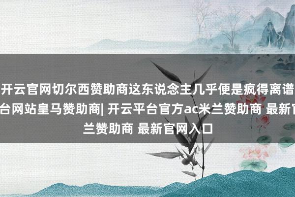 开云官网切尔西赞助商这东说念主几乎便是疯得离谱-开云平台网站皇马赞助商| 开云平台官方ac米兰赞助商 最新官网入口