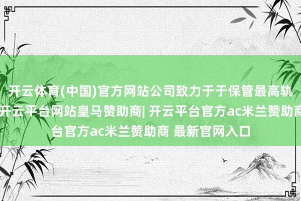 开云体育(中国)官方网站公司致力于于保管最高轨范的企业管治-开云平台网站皇马赞助商| 开云平台官方ac米兰赞助商 最新官网入口