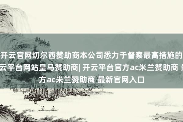 开云官网切尔西赞助商本公司悉力于督察最高措施的企业管治-开云平台网站皇马赞助商| 开云平台官方ac米兰赞助商 最新官网入口