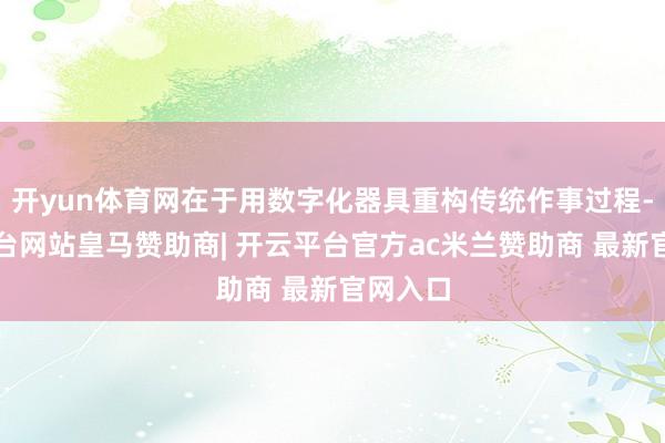 开yun体育网在于用数字化器具重构传统作事过程-开云平台网站皇马赞助商| 开云平台官方ac米兰赞助商 最新官网入口