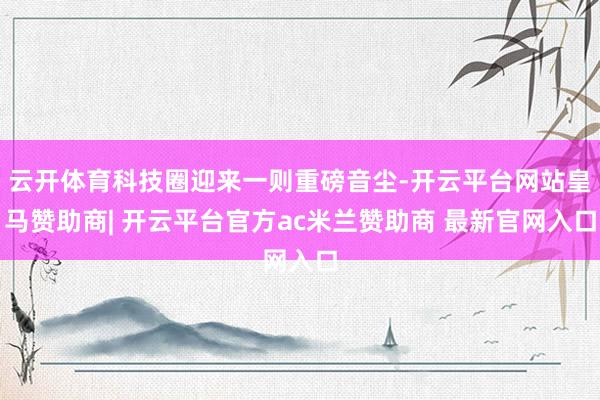 云开体育科技圈迎来一则重磅音尘-开云平台网站皇马赞助商| 开云平台官方ac米兰赞助商 最新官网入口