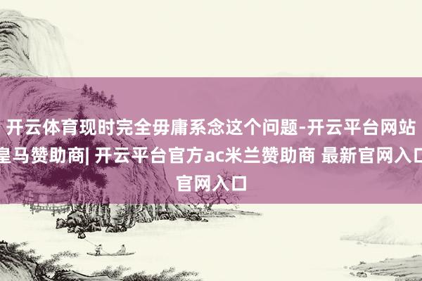 开云体育现时完全毋庸系念这个问题-开云平台网站皇马赞助商| 开云平台官方ac米兰赞助商 最新官网入口
