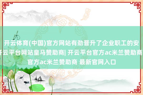 开云体育(中国)官方网站有劲晋升了企业职工的安全戒备厚实-开云平台网站皇马赞助商| 开云平台官方ac米兰赞助商 最新官网入口