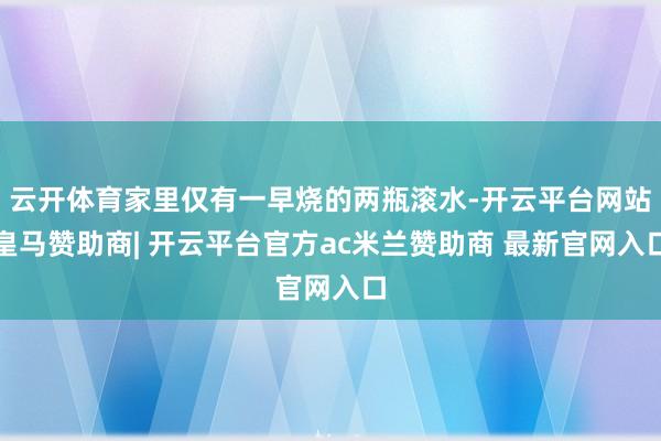 云开体育家里仅有一早烧的两瓶滚水-开云平台网站皇马赞助商| 开云平台官方ac米兰赞助商 最新官网入口