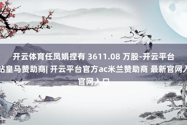 开云体育任凤娟捏有 3611.08 万股-开云平台网站皇马赞助商| 开云平台官方ac米兰赞助商 最新官网入口