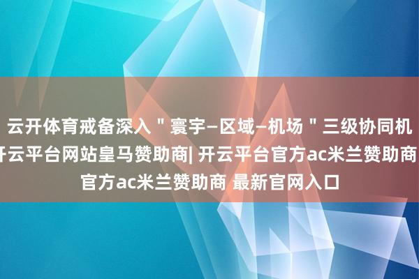 云开体育戒备深入＂寰宇—区域—机场＂三级协同机制着力施展-开云平台网站皇马赞助商| 开云平台官方ac米兰赞助商 最新官网入口