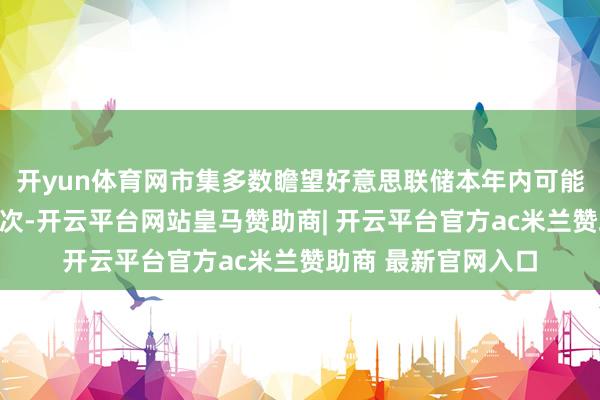开yun体育网市集多数瞻望好意思联储本年内可能会降息一次致使两次-开云平台网站皇马赞助商| 开云平台官方ac米兰赞助商 最新官网入口