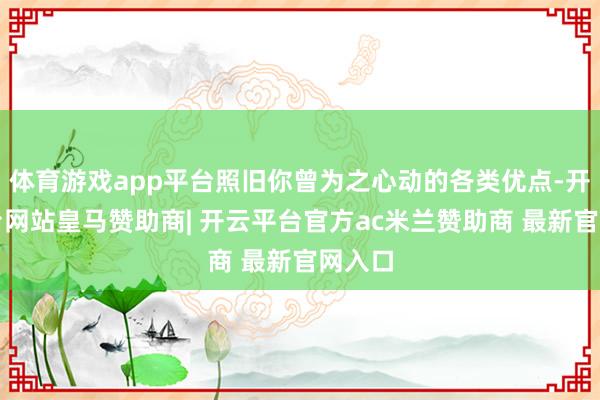 体育游戏app平台照旧你曾为之心动的各类优点-开云平台网站皇马赞助商| 开云平台官方ac米兰赞助商 最新官网入口