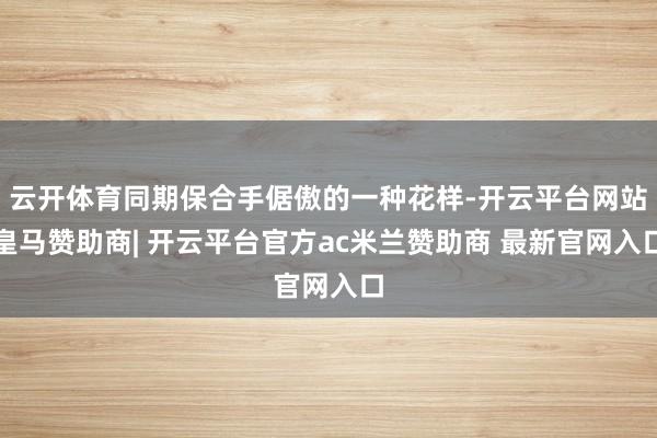 云开体育同期保合手倨傲的一种花样-开云平台网站皇马赞助商| 开云平台官方ac米兰赞助商 最新官网入口