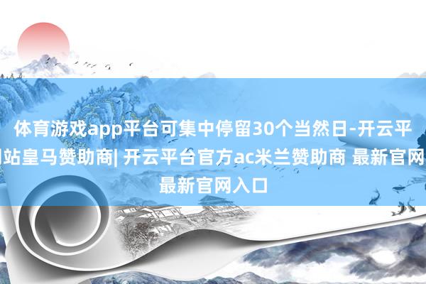 体育游戏app平台可集中停留30个当然日-开云平台网站皇马赞助商| 开云平台官方ac米兰赞助商 最新官网入口