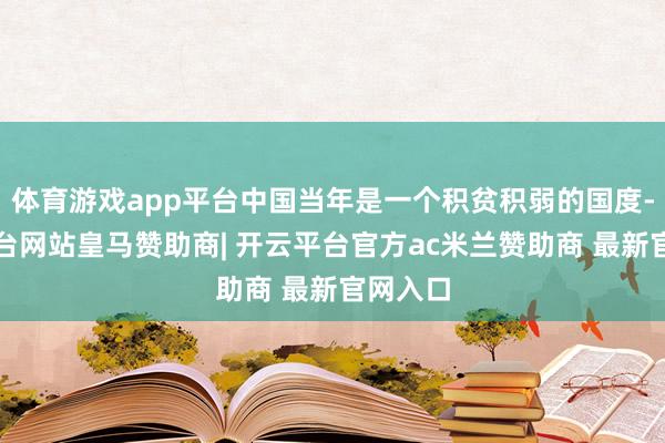 体育游戏app平台中国当年是一个积贫积弱的国度-开云平台网站皇马赞助商| 开云平台官方ac米兰赞助商 最新官网入口